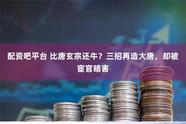 配资吧平台 比唐玄宗还牛？三招再造大唐，却被宦官暗害