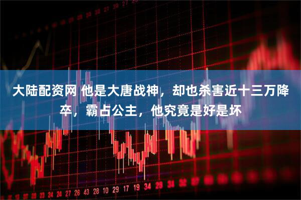 大陆配资网 他是大唐战神，却也杀害近十三万降卒，霸占公主，他究竟是好是坏