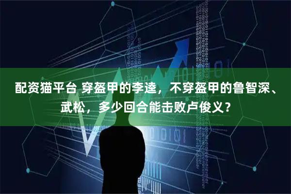 配资猫平台 穿盔甲的李逵，不穿盔甲的鲁智深、武松，多少回合能击败卢俊义？