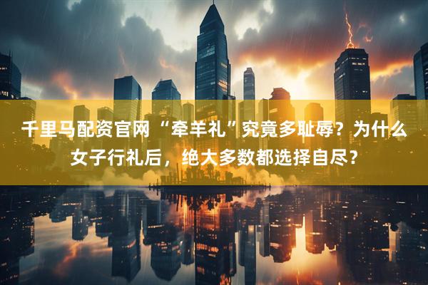 千里马配资官网 “牵羊礼”究竟多耻辱？为什么女子行礼后，绝大多数都选择自尽？
