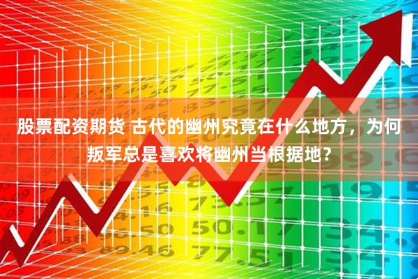 股票配资期货 古代的幽州究竟在什么地方，为何叛军总是喜欢将幽州当根据地？