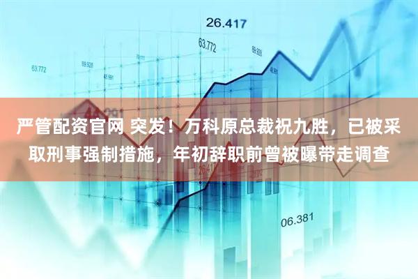 严管配资官网 突发！万科原总裁祝九胜，已被采取刑事强制措施，年初辞职前曾被曝带走调查